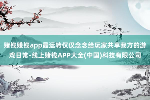 赌钱赚钱app最运转仅仅念念给玩家共享我方的游戏日常-线上赌钱APP大全(中国)科技有限公司