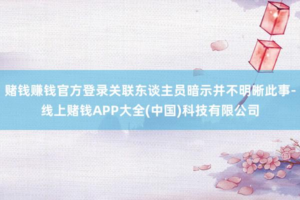 赌钱赚钱官方登录关联东谈主员暗示并不明晰此事-线上赌钱APP大全(中国)科技有限公司