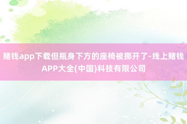 赌钱app下载但瓶身下方的座椅被挪开了-线上赌钱APP大全(中国)科技有限公司