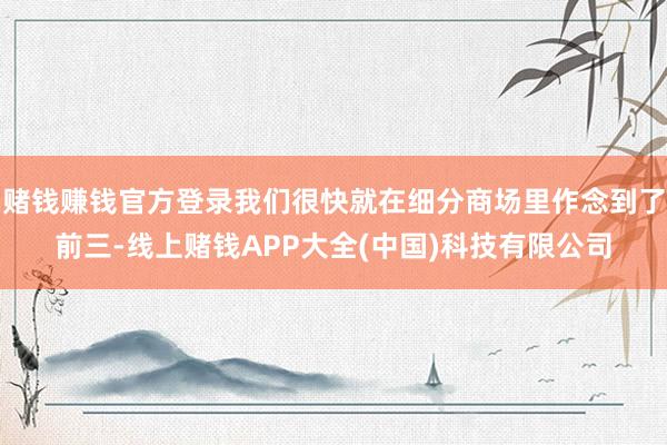 赌钱赚钱官方登录我们很快就在细分商场里作念到了前三-线上赌钱APP大全(中国)科技有限公司