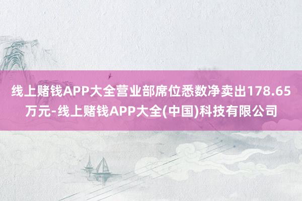 线上赌钱APP大全营业部席位悉数净卖出178.65万元-线上赌钱APP大全(中国)科技有限公司
