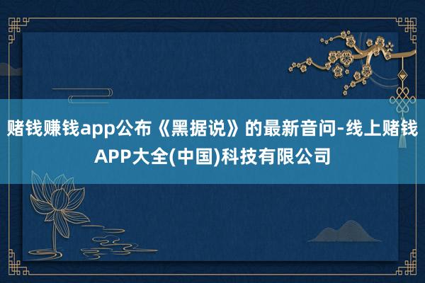 赌钱赚钱app公布《黑据说》的最新音问-线上赌钱APP大全(中国)科技有限公司