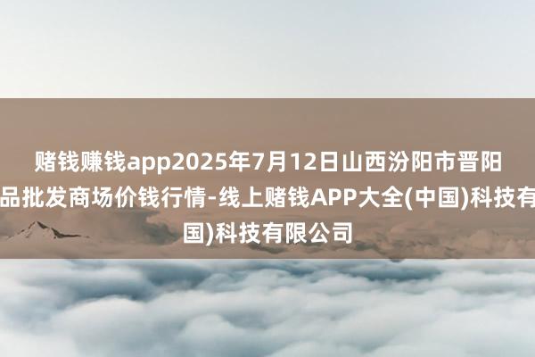 赌钱赚钱app2025年7月12日山西汾阳市晋阳农副居品批发商场价钱行情-线上赌钱APP大全(中国)科技有限公司