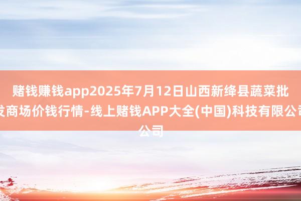 赌钱赚钱app2025年7月12日山西新绛县蔬菜批发商场价钱行情-线上赌钱APP大全(中国)科技有限公司