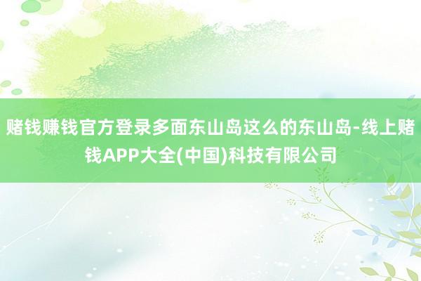 赌钱赚钱官方登录多面东山岛这么的东山岛-线上赌钱APP大全(中国)科技有限公司