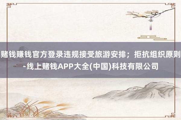 赌钱赚钱官方登录违规接受旅游安排；拒抗组织原则-线上赌钱APP大全(中国)科技有限公司