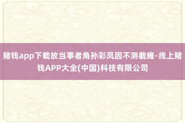 赌钱app下载故当事者角孙彩凤因不测截瘫-线上赌钱APP大全(中国)科技有限公司