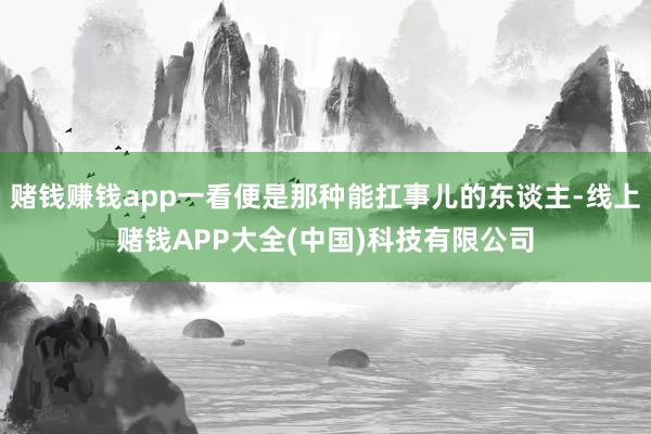赌钱赚钱app一看便是那种能扛事儿的东谈主-线上赌钱APP大全(中国)科技有限公司