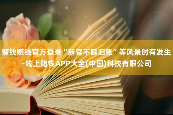 赌钱赚钱官方登录“新官不睬旧账”等风景时有发生-线上赌钱APP大全(中国)科技有限公司