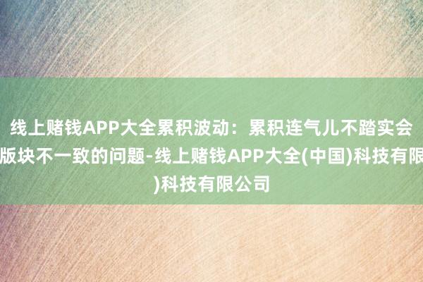 线上赌钱APP大全累积波动：累积连气儿不踏实会加再版块不一致的问题-线上赌钱APP大全(中国)科技有限公司