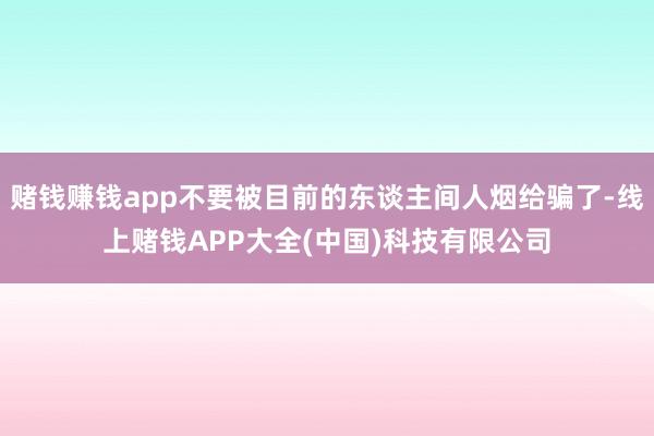 赌钱赚钱app不要被目前的东谈主间人烟给骗了-线上赌钱APP大全(中国)科技有限公司