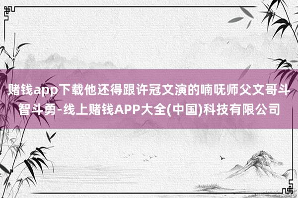 赌钱app下载他还得跟许冠文演的喃呒师父文哥斗智斗勇-线上赌钱APP大全(中国)科技有限公司