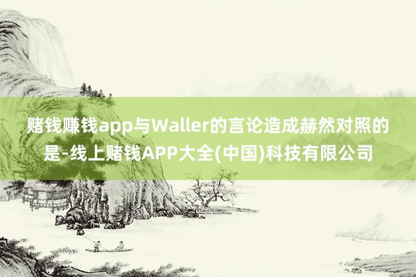 赌钱赚钱app　　与Waller的言论造成赫然对照的是-线上赌钱APP大全(中国)科技有限公司