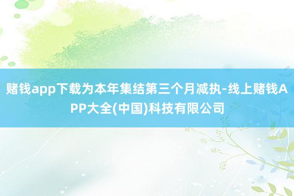 赌钱app下载为本年集结第三个月减执-线上赌钱APP大全(中国)科技有限公司
