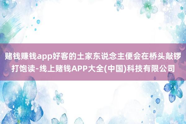 赌钱赚钱app好客的土家东说念主便会在桥头敲锣打饱读-线上赌钱APP大全(中国)科技有限公司