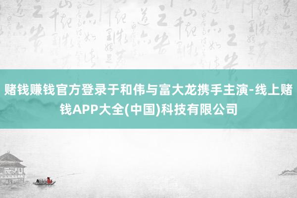 赌钱赚钱官方登录于和伟与富大龙携手主演-线上赌钱APP大全(中国)科技有限公司
