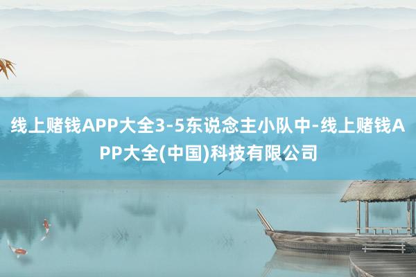 线上赌钱APP大全3-5东说念主小队中-线上赌钱APP大全(中国)科技有限公司