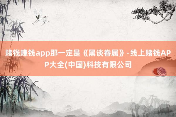 赌钱赚钱app那一定是《黑谈眷属》-线上赌钱APP大全(中国)科技有限公司