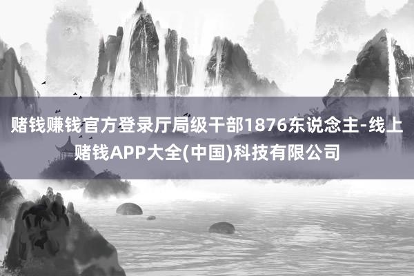 赌钱赚钱官方登录厅局级干部1876东说念主-线上赌钱APP大全(中国)科技有限公司