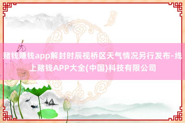 赌钱赚钱app解封时辰视桥区天气情况另行发布-线上赌钱APP大全(中国)科技有限公司