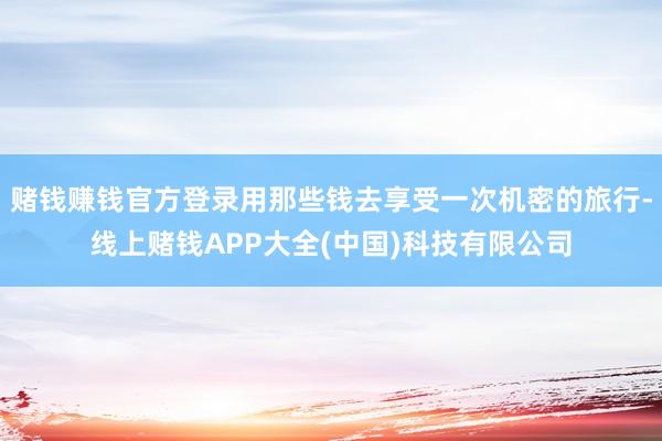 赌钱赚钱官方登录用那些钱去享受一次机密的旅行-线上赌钱APP大全(中国)科技有限公司