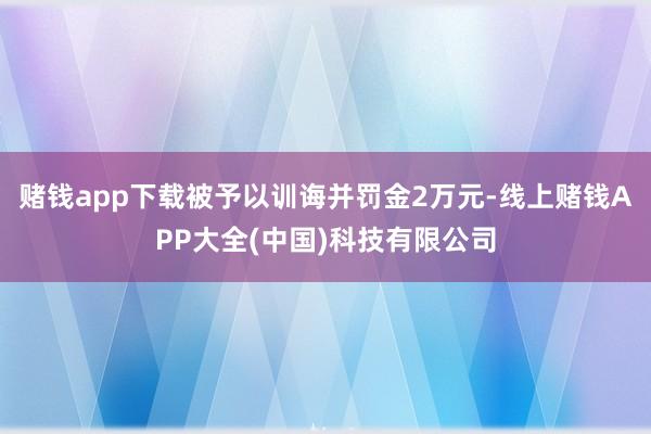 赌钱app下载被予以训诲并罚金2万元-线上赌钱APP大全(中国)科技有限公司