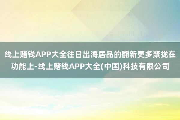 线上赌钱APP大全往日出海居品的翻新更多聚拢在功能上-线上赌钱APP大全(中国)科技有限公司
