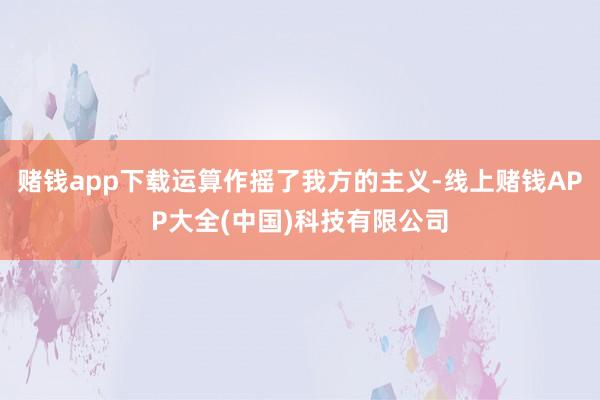 赌钱app下载运算作摇了我方的主义-线上赌钱APP大全(中国)科技有限公司