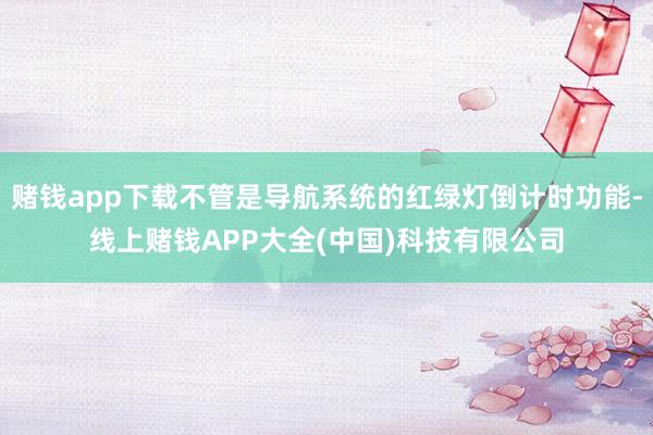 赌钱app下载不管是导航系统的红绿灯倒计时功能-线上赌钱APP大全(中国)科技有限公司