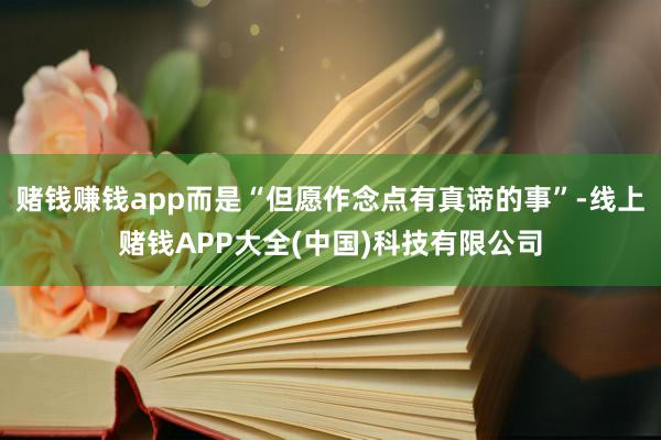 赌钱赚钱app而是“但愿作念点有真谛的事”-线上赌钱APP大全(中国)科技有限公司