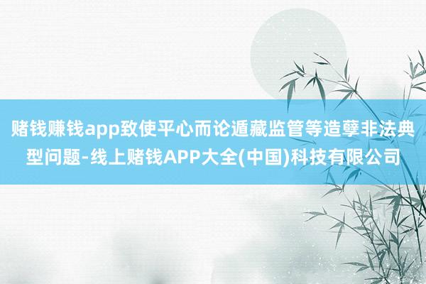 赌钱赚钱app致使平心而论遁藏监管等造孽非法典型问题-线上赌钱APP大全(中国)科技有限公司