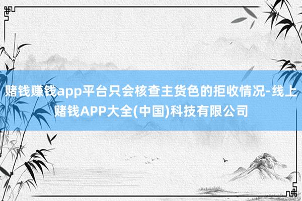赌钱赚钱app平台只会核查主货色的拒收情况-线上赌钱APP大全(中国)科技有限公司