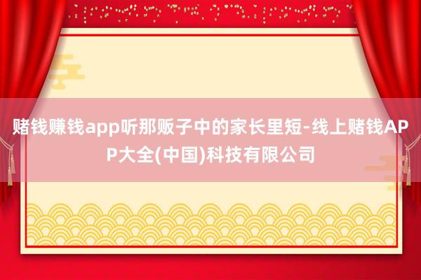 赌钱赚钱app听那贩子中的家长里短-线上赌钱APP大全(中国)科技有限公司