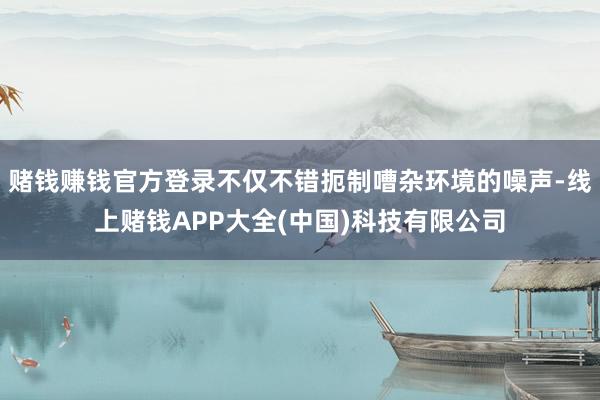 赌钱赚钱官方登录不仅不错扼制嘈杂环境的噪声-线上赌钱APP大全(中国)科技有限公司