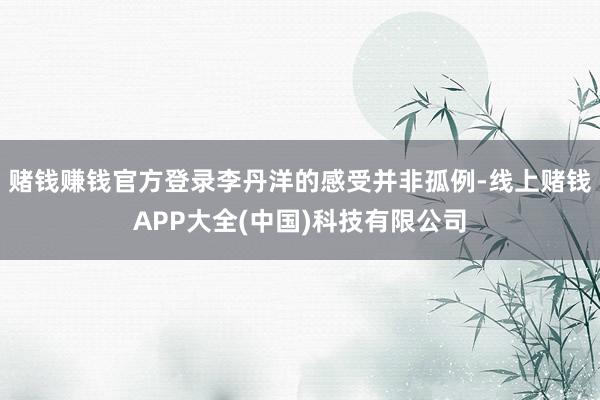 赌钱赚钱官方登录李丹洋的感受并非孤例-线上赌钱APP大全(中国)科技有限公司