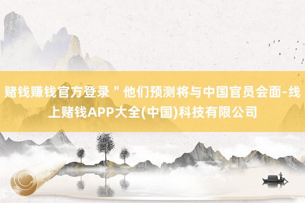 赌钱赚钱官方登录＂他们预测将与中国官员会面-线上赌钱APP大全(中国)科技有限公司