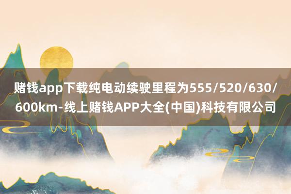 赌钱app下载纯电动续驶里程为555/520/630/600km-线上赌钱APP大全(中国)科技有限公司