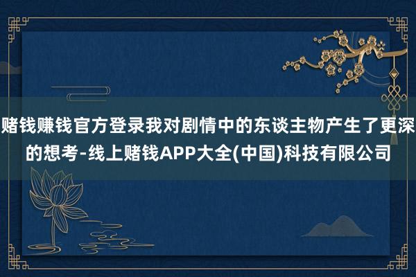 赌钱赚钱官方登录我对剧情中的东谈主物产生了更深的想考-线上赌钱APP大全(中国)科技有限公司