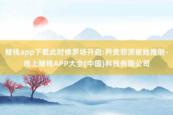 赌钱app下载此时修罗场开启:矜贵邪派被她推倒-线上赌钱APP大全(中国)科技有限公司