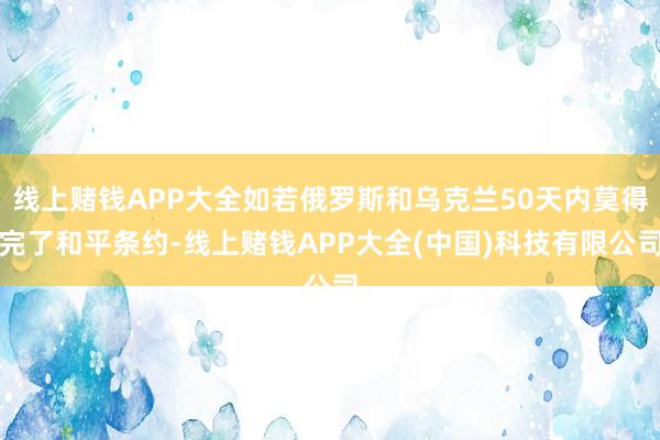 线上赌钱APP大全如若俄罗斯和乌克兰50天内莫得完了和平条约-线上赌钱APP大全(中国)科技有限公司