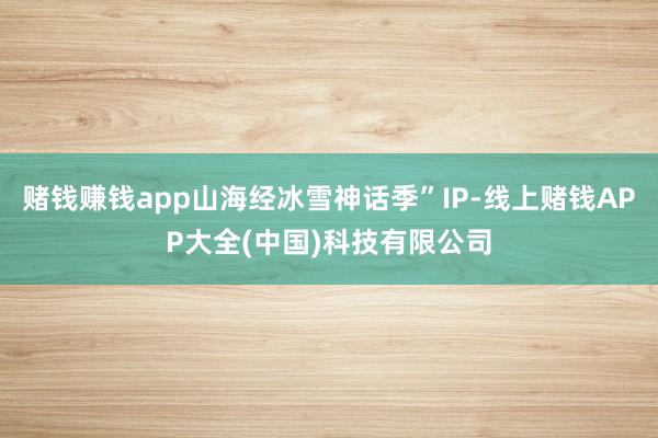 赌钱赚钱app山海经冰雪神话季”IP-线上赌钱APP大全(中国)科技有限公司