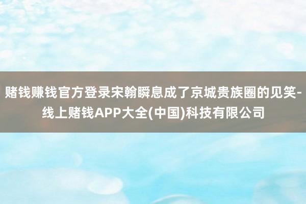 赌钱赚钱官方登录宋翰瞬息成了京城贵族圈的见笑-线上赌钱APP大全(中国)科技有限公司