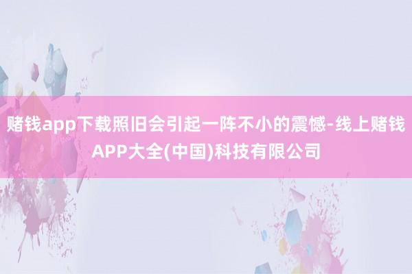 赌钱app下载照旧会引起一阵不小的震憾-线上赌钱APP大全(中国)科技有限公司