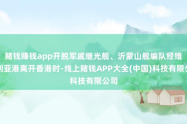 赌钱赚钱app开脱军戚继光舰、沂蒙山舰编队经维多利亚港离开香港时-线上赌钱APP大全(中国)科技有限公司