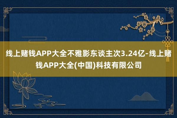 线上赌钱APP大全不雅影东谈主次3.24亿-线上赌钱APP大全(中国)科技有限公司