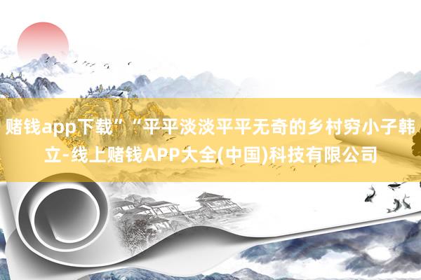 赌钱app下载”“平平淡淡平平无奇的乡村穷小子韩立-线上赌钱APP大全(中国)科技有限公司