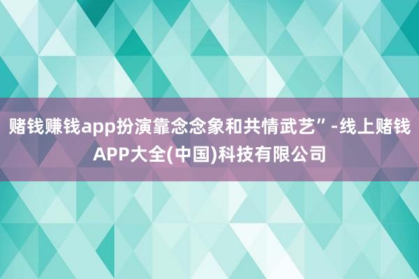 赌钱赚钱app扮演靠念念象和共情武艺”-线上赌钱APP大全(中国)科技有限公司