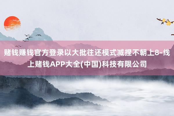 赌钱赚钱官方登录以大批往还模式减捏不朝上8-线上赌钱APP大全(中国)科技有限公司