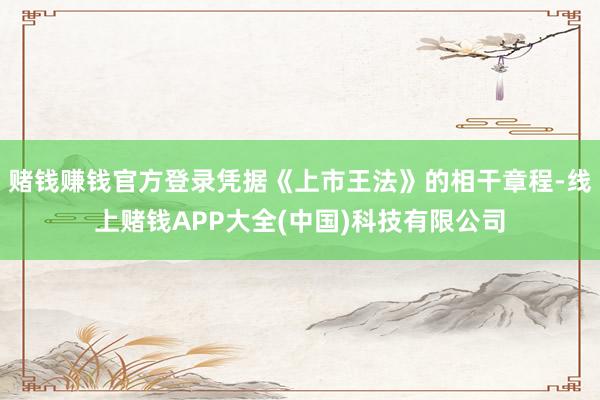 赌钱赚钱官方登录凭据《上市王法》的相干章程-线上赌钱APP大全(中国)科技有限公司