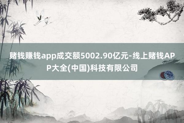 赌钱赚钱app成交额5002.90亿元-线上赌钱APP大全(中国)科技有限公司